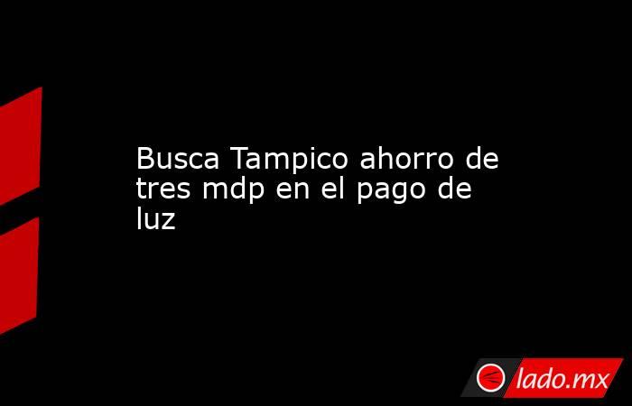 Busca Tampico ahorro de tres mdp en el pago de luz. Noticias en tiempo real
