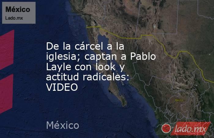 De la cárcel a la iglesia; captan a Pablo Layle con look y actitud radicales: VIDEO. Noticias en tiempo real