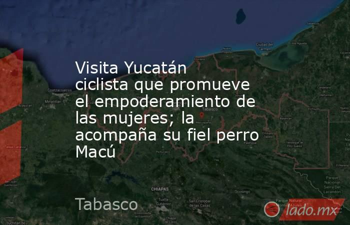 Visita Yucatán ciclista que promueve el empoderamiento de las mujeres; la acompaña su fiel perro Macú. Noticias en tiempo real