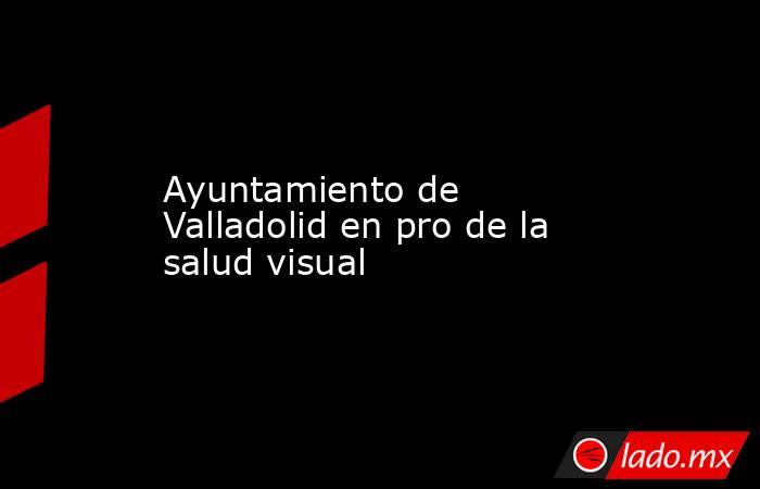 Ayuntamiento de Valladolid en pro de la salud visual. Noticias en tiempo real