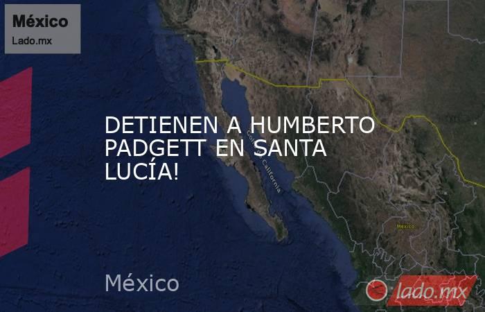 DETIENEN A HUMBERTO PADGETT EN SANTA LUCÍA!. Noticias en tiempo real