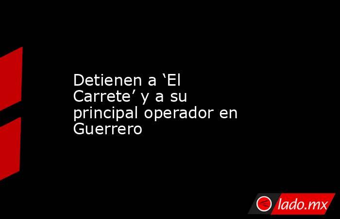 Detienen a ‘El Carrete’ y a su principal operador en Guerrero. Noticias en tiempo real