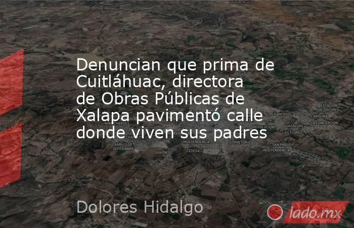 Denuncian que prima de Cuitláhuac, directora de Obras Públicas de Xalapa pavimentó calle donde viven sus padres. Noticias en tiempo real