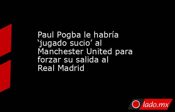 Paul Pogba le habría ‘jugado sucio’ al Manchester United para forzar su salida al Real Madrid. Noticias en tiempo real