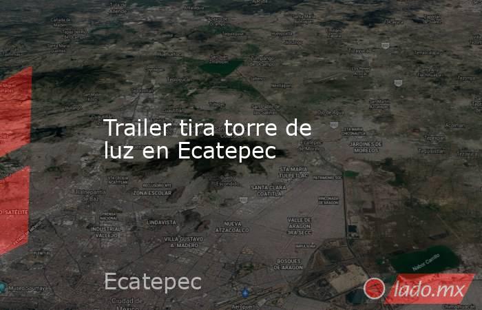 Trailer tira torre de luz en Ecatepec. Noticias en tiempo real