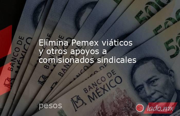 Elimina Pemex viáticos y otros apoyos a comisionados sindicales. Noticias en tiempo real