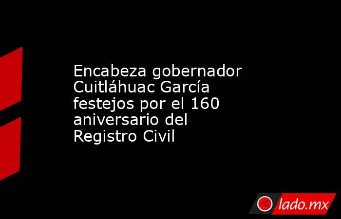 Encabeza gobernador Cuitláhuac García festejos por el 160 aniversario del Registro Civil. Noticias en tiempo real