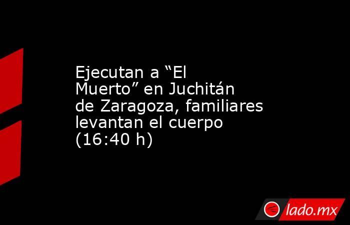 Ejecutan a “El Muerto” en Juchitán de Zaragoza, familiares levantan el cuerpo (16:40 h). Noticias en tiempo real