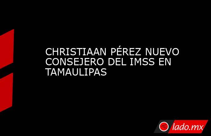CHRISTIAAN PÉREZ NUEVO CONSEJERO DEL IMSS EN TAMAULIPAS. Noticias en tiempo real