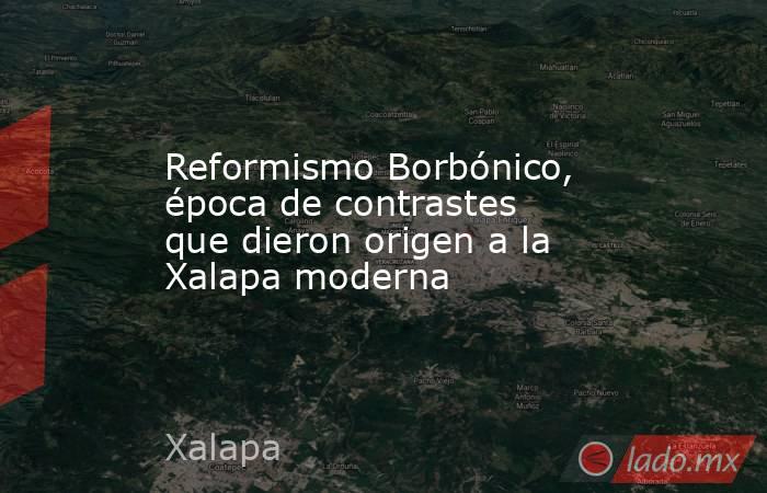Reformismo Borbónico, época de contrastes que dieron origen a la Xalapa moderna. Noticias en tiempo real