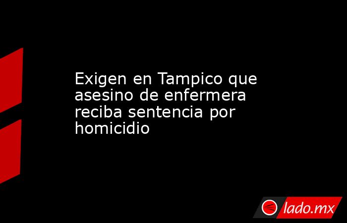 Exigen en Tampico que asesino de enfermera reciba sentencia por homicidio. Noticias en tiempo real