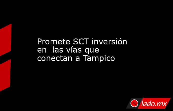 Promete SCT inversión en  las vías que conectan a Tampico. Noticias en tiempo real