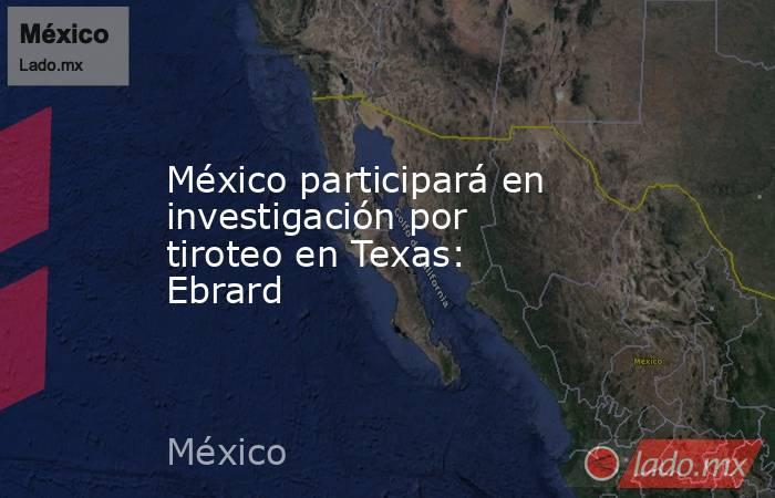 México participará en investigación por tiroteo en Texas: Ebrard. Noticias en tiempo real