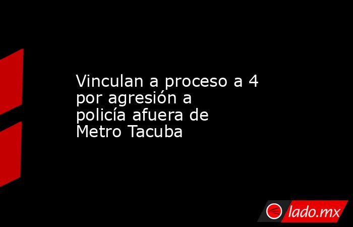 Vinculan a proceso a 4 por agresión a policía afuera de Metro Tacuba. Noticias en tiempo real