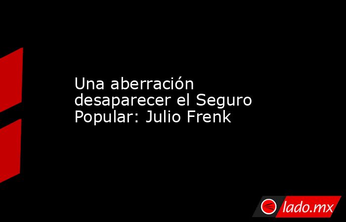 Una aberración desaparecer el Seguro Popular: Julio Frenk. Noticias en tiempo real