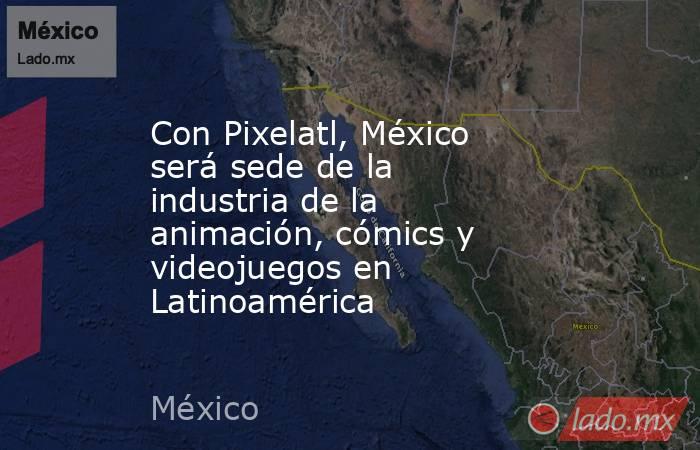 Con Pixelatl, México será sede de la industria de la animación, cómics y videojuegos en Latinoamérica. Noticias en tiempo real