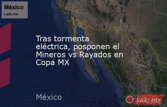 Tras tormenta eléctrica, posponen el Mineros vs Rayados en Copa MX. Noticias en tiempo real