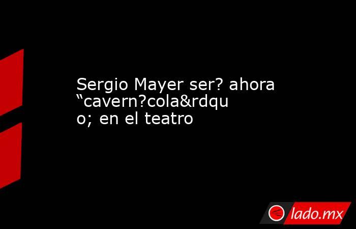 Sergio Mayer ser? ahora “cavern?cola” en el teatro. Noticias en tiempo real