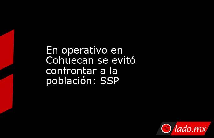 En operativo en Cohuecan se evitó confrontar a la población: SSP. Noticias en tiempo real