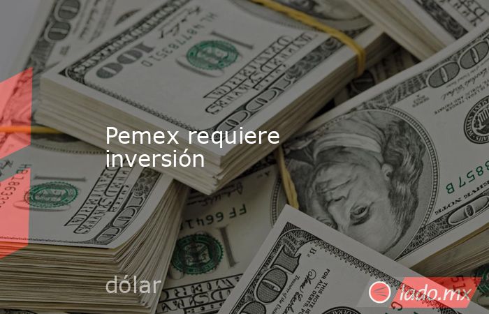 Pemex requiere inversión. Noticias en tiempo real