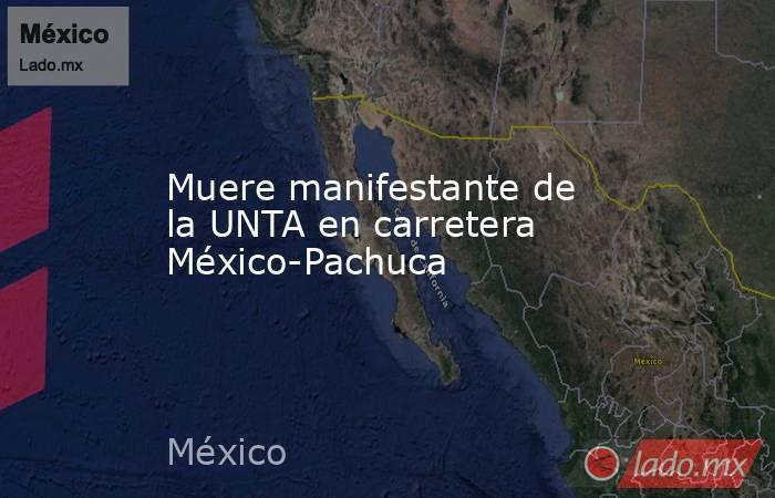 Muere manifestante de la UNTA en carretera México-Pachuca. Noticias en tiempo real