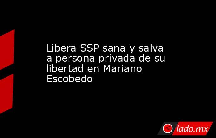 Libera SSP sana y salva a persona privada de su libertad en Mariano Escobedo. Noticias en tiempo real