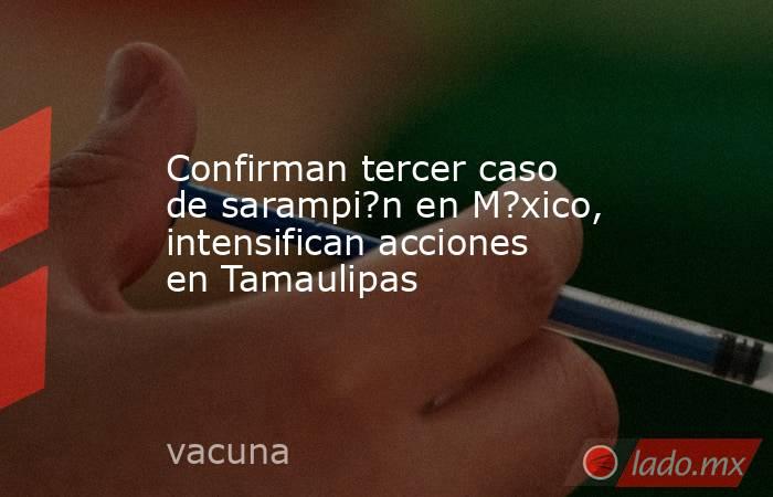 Confirman tercer caso de sarampi?n en M?xico, intensifican acciones en Tamaulipas. Noticias en tiempo real