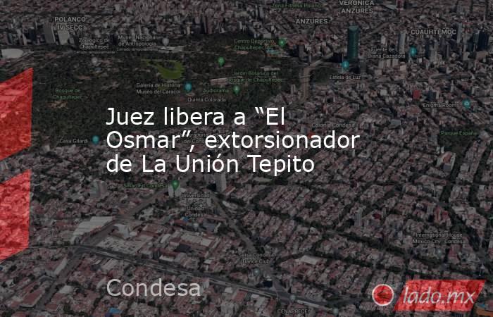 Juez libera a “El Osmar”, extorsionador de La Unión Tepito. Noticias en tiempo real
