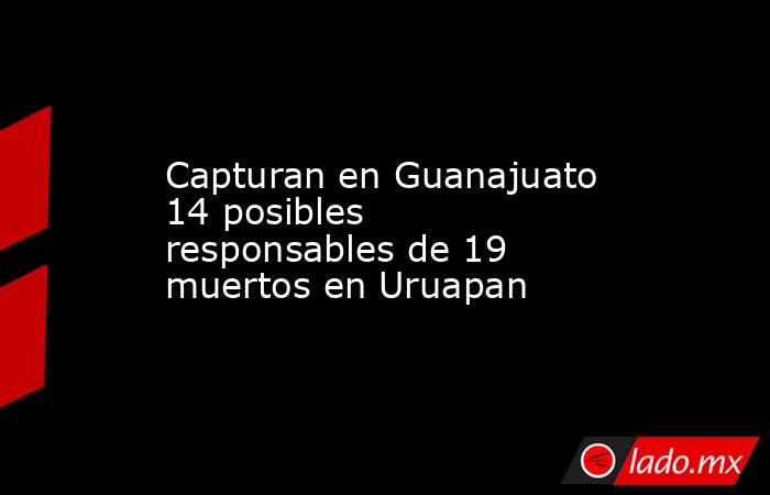 Capturan en Guanajuato 14 posibles responsables de 19 muertos en Uruapan. Noticias en tiempo real