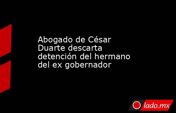 Abogado de César Duarte descarta detención del hermano del ex gobernador. Noticias en tiempo real