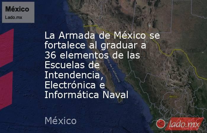 La Armada de México se fortalece al graduar a 36 elementos de las Escuelas de Intendencia, Electrónica e Informática Naval. Noticias en tiempo real
