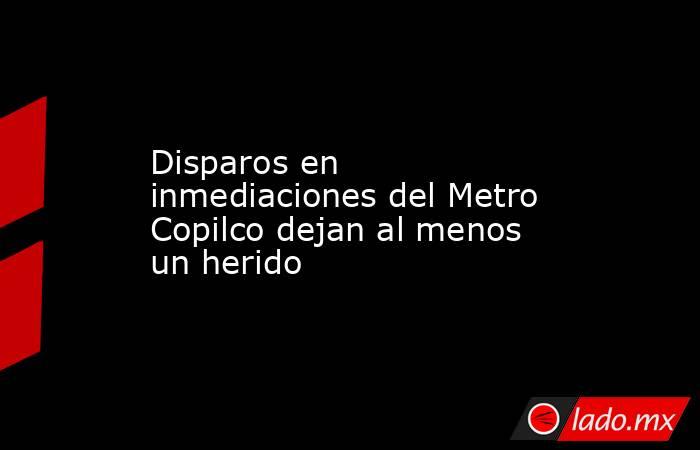 Disparos en inmediaciones del Metro Copilco dejan al menos un herido. Noticias en tiempo real