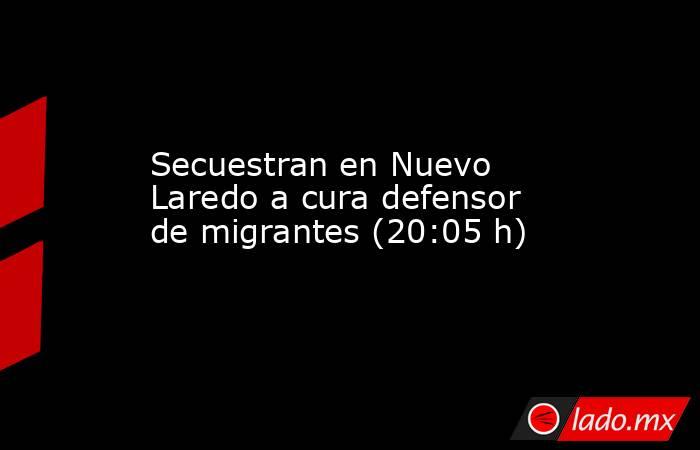 Secuestran en Nuevo Laredo a cura defensor de migrantes (20:05 h). Noticias en tiempo real