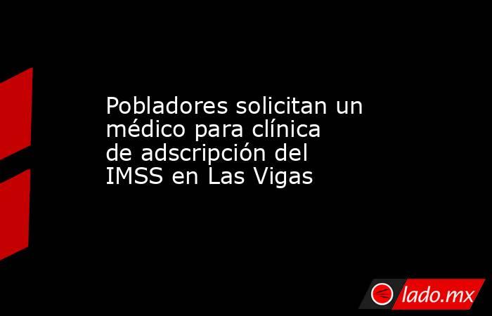 Pobladores solicitan un médico para clínica de adscripción del IMSS en Las Vigas. Noticias en tiempo real