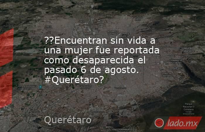 ??Encuentran sin vida a una mujer fue reportada como desaparecida el pasado 6 de agosto. #Querétaro?. Noticias en tiempo real