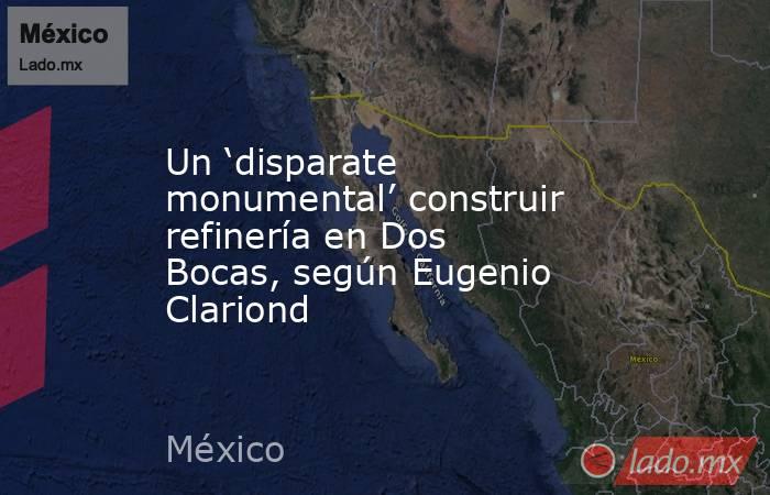 Un ‘disparate monumental’ construir refinería en Dos Bocas, según Eugenio Clariond. Noticias en tiempo real