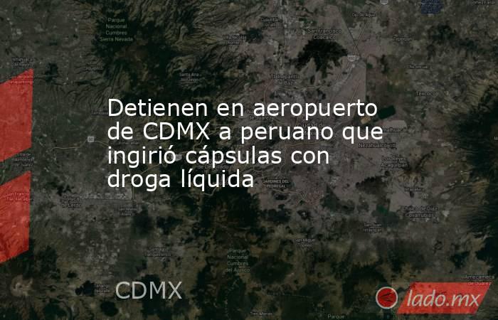 Detienen en aeropuerto de CDMX a peruano que ingirió cápsulas con droga líquida. Noticias en tiempo real