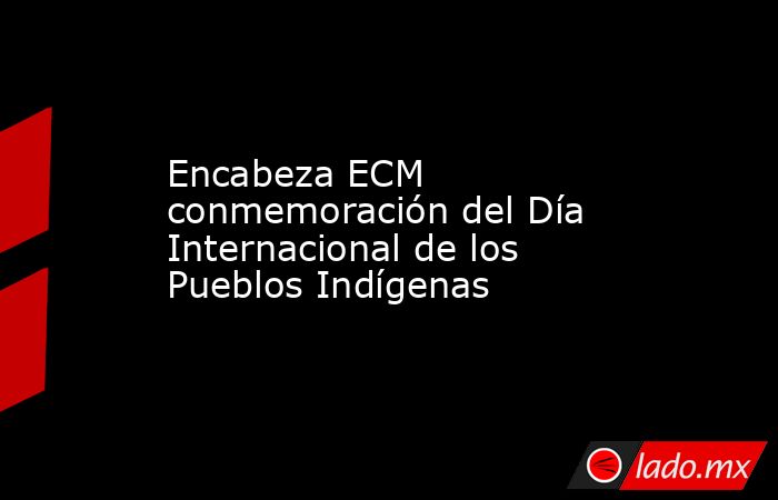 Encabeza ECM conmemoración del Día Internacional de los Pueblos Indígenas. Noticias en tiempo real