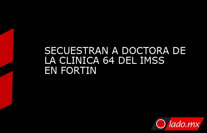 SECUESTRAN A DOCTORA DE LA CLINICA 64 DEL IMSS EN FORTIN. Noticias en tiempo real
