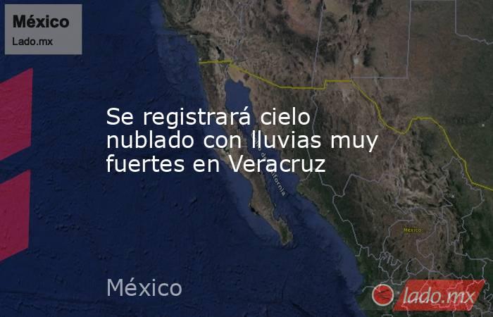 Se registrará cielo nublado con lluvias muy fuertes en Veracruz. Noticias en tiempo real
