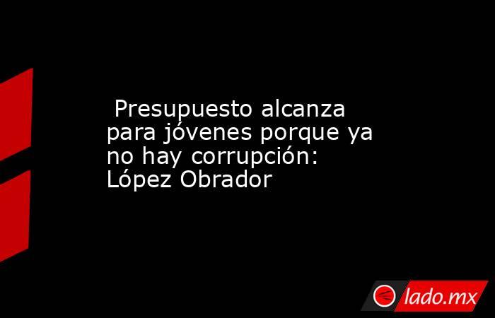  Presupuesto alcanza para jóvenes porque ya no hay corrupción: López Obrador . Noticias en tiempo real