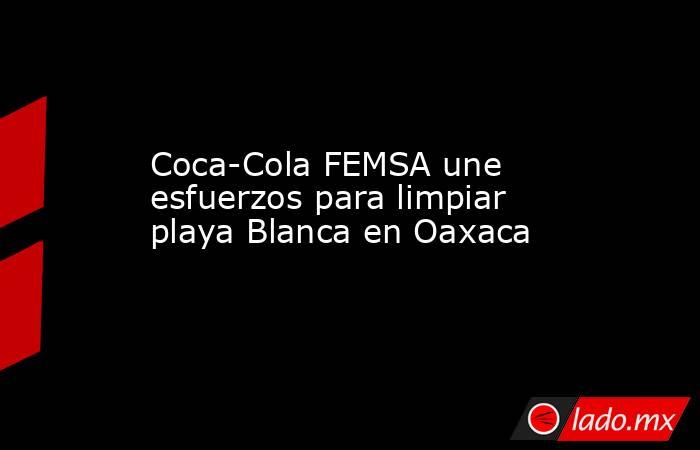 Coca-Cola FEMSA une esfuerzos para limpiar playa Blanca en Oaxaca. Noticias en tiempo real