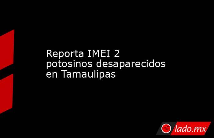 Reporta IMEI 2 potosinos desaparecidos en Tamaulipas. Noticias en tiempo real