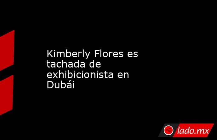 Kimberly Flores es tachada de exhibicionista en Dubái. Noticias en tiempo real