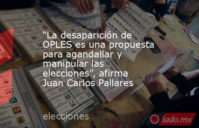 “La desaparición de OPLES es una propuesta para agandallar y manipular las elecciones”, afirma Juan Carlos Pallares. Noticias en tiempo real