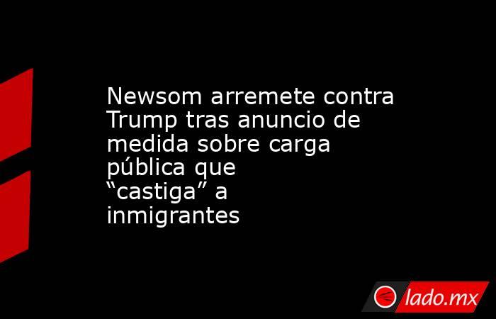 Newsom arremete contra Trump tras anuncio de medida sobre carga pública que “castiga” a inmigrantes. Noticias en tiempo real