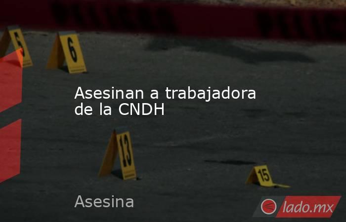 Asesinan a trabajadora de la CNDH. Noticias en tiempo real