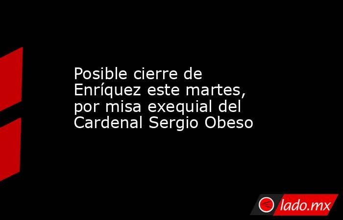 Posible cierre de Enríquez este martes, por misa exequial del Cardenal Sergio Obeso. Noticias en tiempo real