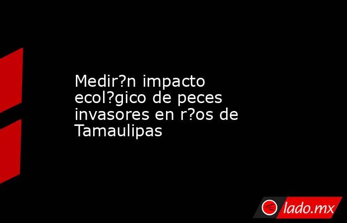 Medir?n impacto ecol?gico de peces invasores en r?os de Tamaulipas. Noticias en tiempo real