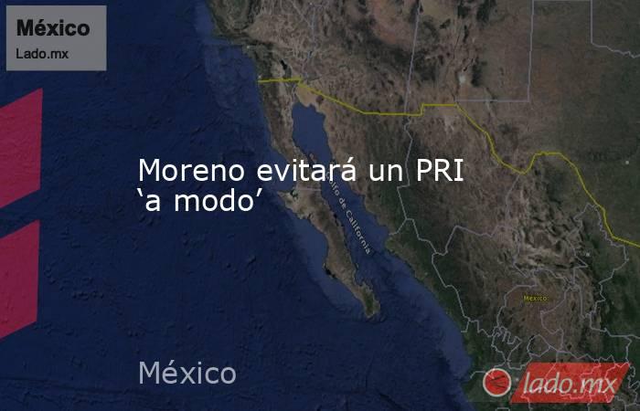 Moreno evitará un PRI ‘a modo’. Noticias en tiempo real